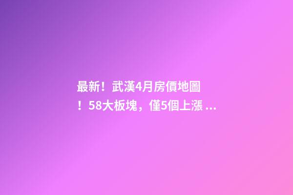 最新！武漢4月房價地圖！58大板塊，僅5個上漲？！